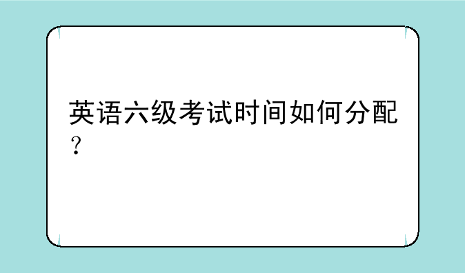 英语六级考试时间如何分配？