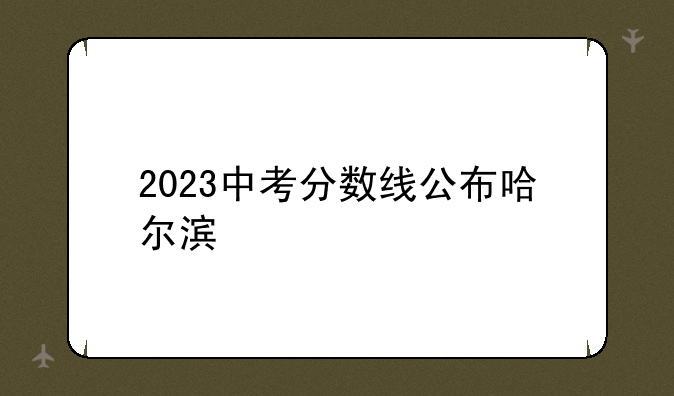 2023中考分数线公布哈尔滨