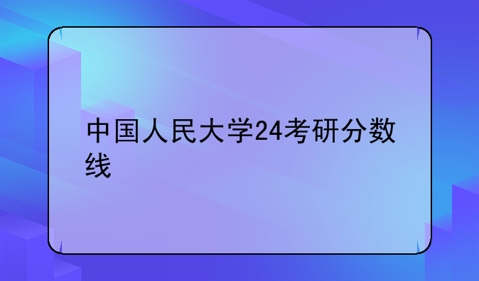 中国人民大学24考研分数线