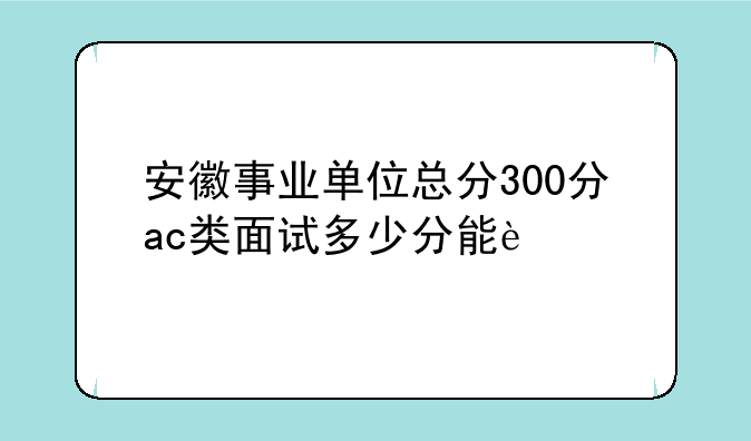 安徽事业单位总分300分ac类面试多少分能过