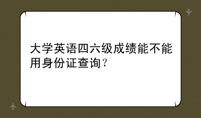 大学英语四六级成绩能不能用身份证查询？