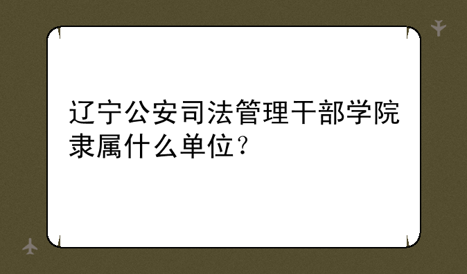 辽宁公安司法管理干部学院隶属什么单位？
