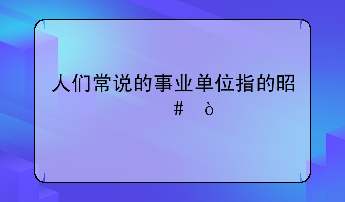 人们常说的事业单位指的是什么？