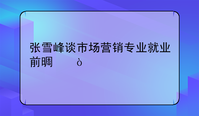 张雪峰谈市场营销专业就业前景？