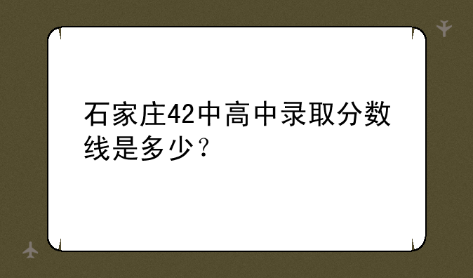 石家庄42中高中录取分数线是多少？
