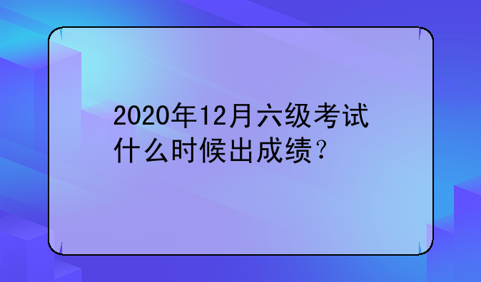 2020年12月六级考试什么时候出成绩？