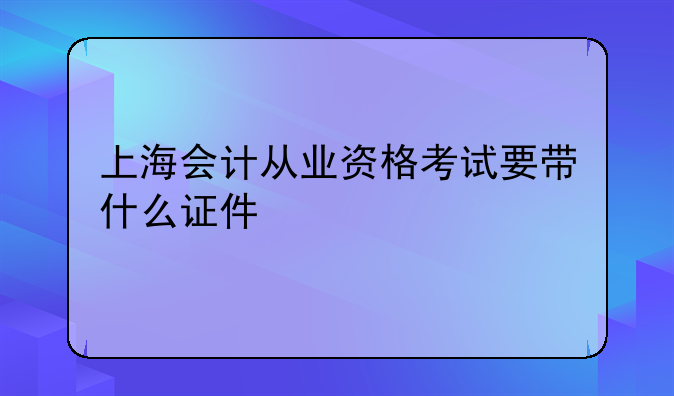 上海会计从业资格考试要带什么证件