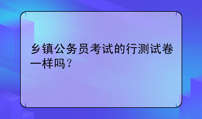 乡镇公务员考试的行测试卷一样吗？