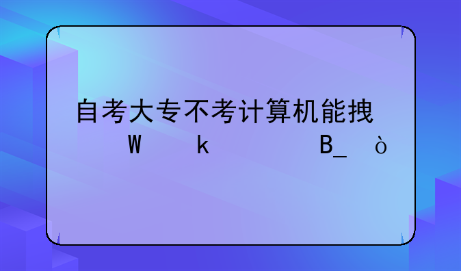 自考大专不考计算机能拿毕业证吗？