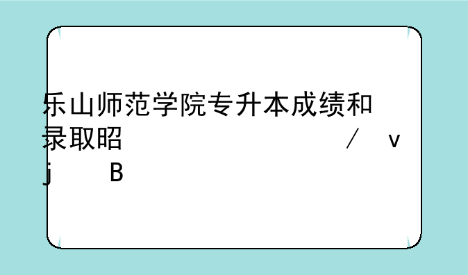 乐山师范学院专升本成绩和录取是一起下来的吗