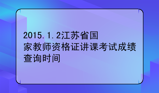 2015.1.2江苏省国家教师资格证讲课考试成绩查询时间
