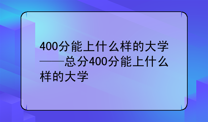 400分能上什么样的大学——总分400分能上什么样的大学