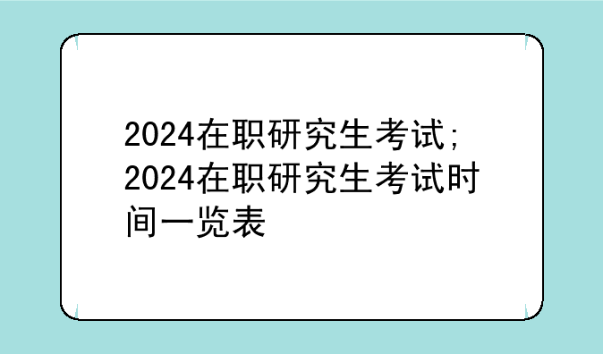 2024在职研究生考试;2024在职研究生考试时间一览表