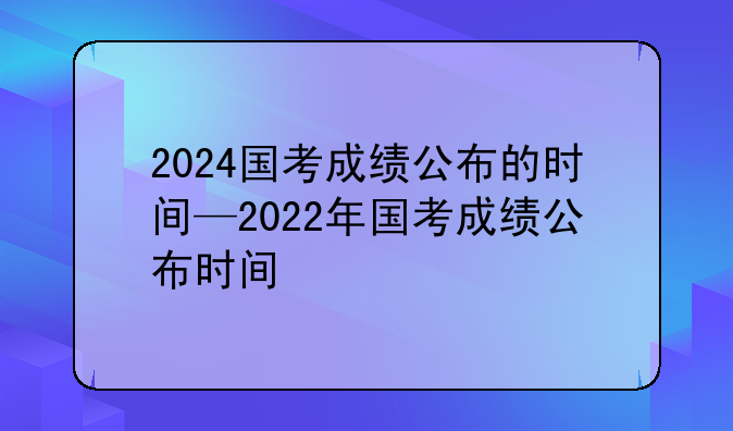 2024国考成绩公布的时间—2022年国考成绩公布时间