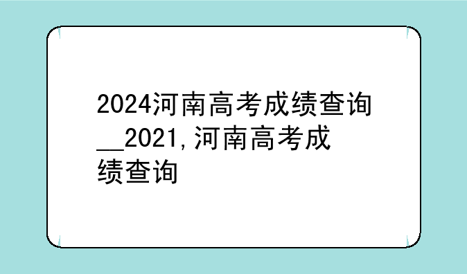 2024河南高考成绩查询__2021,河南高考成绩查询