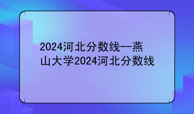 2024河北分数线--燕山大学2024河北分数线
