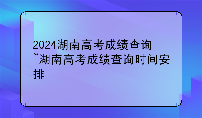 2024湖南高考成绩查询~湖南高考成绩查询时间安排