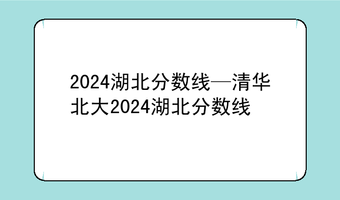2024湖北分数线—清华北大2024湖北分数线
