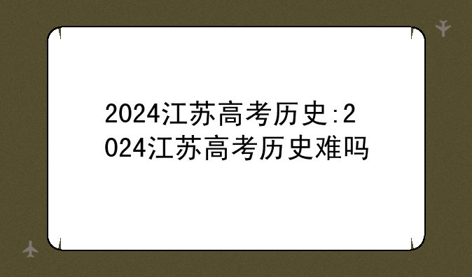 2024江苏高考历史:2024江苏高考历史难吗
