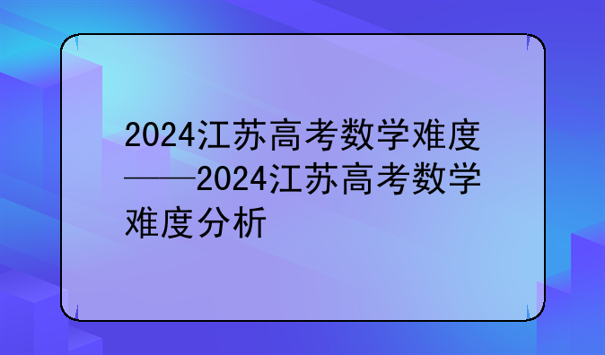 2024江苏高考数学难度——2024江苏高考数学难度分析
