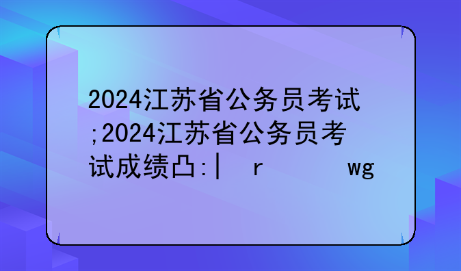 2024江苏省公务员考试;2024江苏省公务员考试成绩出来了吗