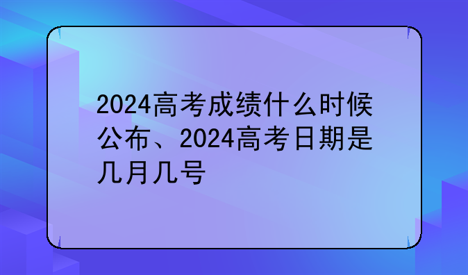 2024高考成绩什么时候公布、2024高考日期是几月几号