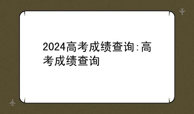 2024高考成绩查询:高考成绩查询