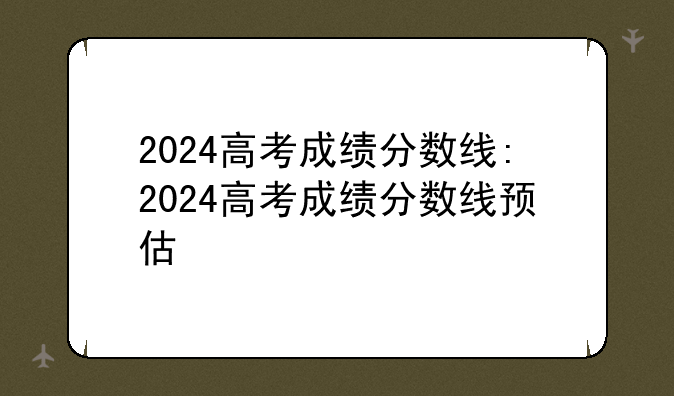 2024高考成绩分数线:2024高考成绩分数线预估