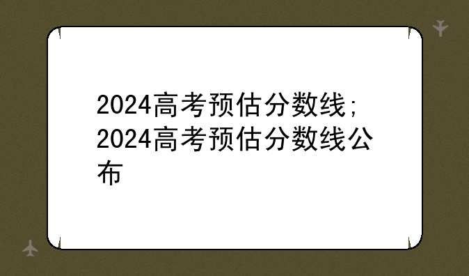 2024高考预估分数线;2024高考预估分数线公布