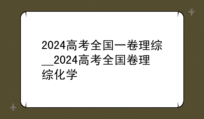 2024高考全国一卷理综__2024高考全国卷理综化学