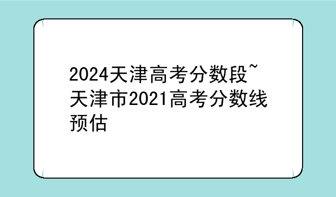 2024天津高考分数段~天津市2021高考分数线预估