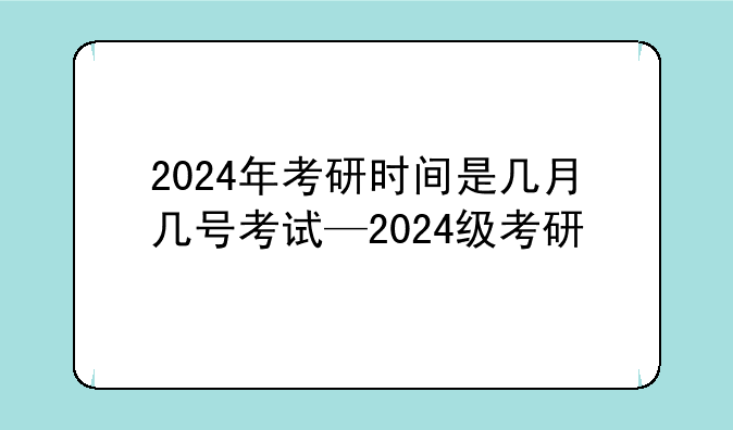 2024年考研时间是几月几号考试—2024级考研