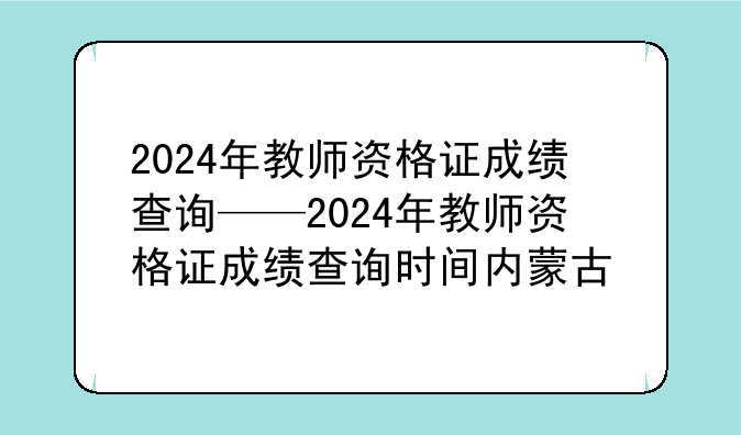 2024年教师资格证成绩查询——2024年教师资格证成绩查询时间内蒙古