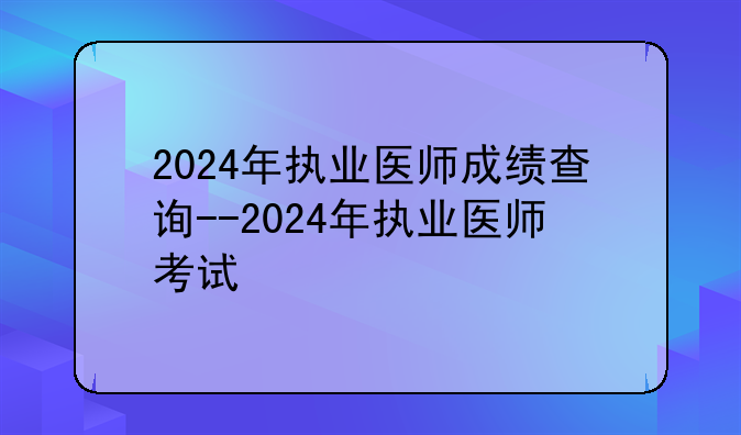 2024年执业医师成绩查询--2024年执业医师考试