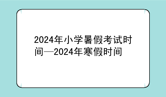 2024年小学暑假考试时间—2024年寒假时间