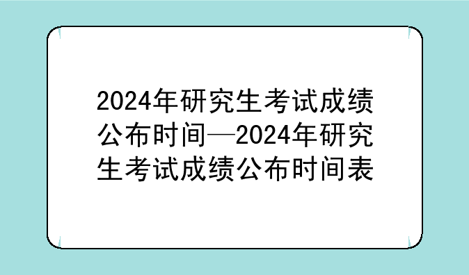 2024年研究生考试成绩公布时间—2024年研究生考试成绩公布时间表