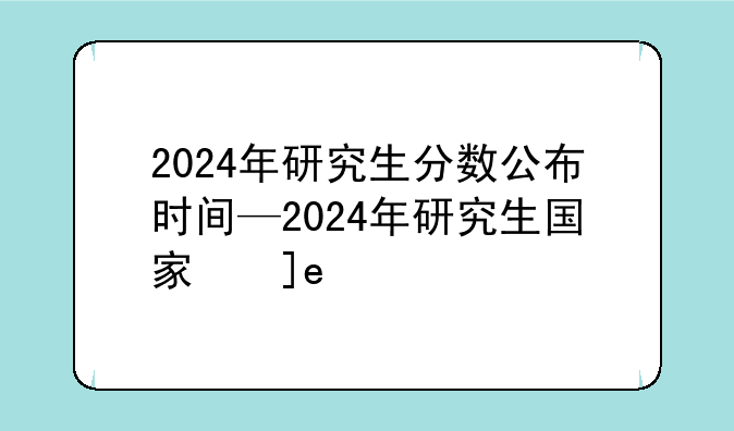 2024年研究生分数公布时间—2024年研究生国家线