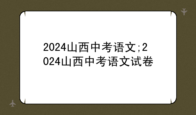 2024山西中考语文;2024山西中考语文试卷