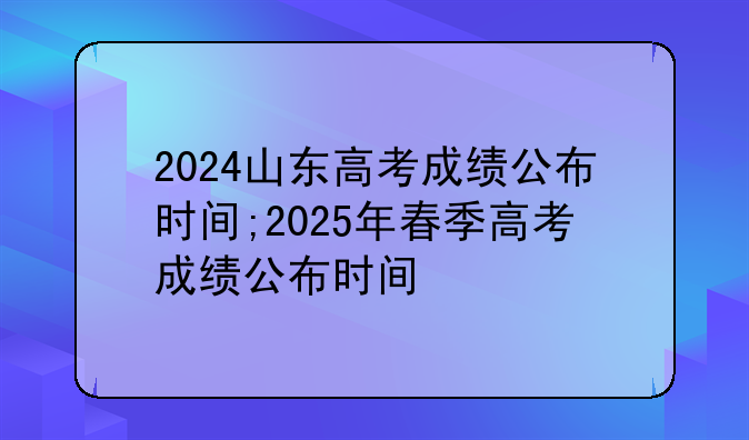 2024山东高考成绩公布时间;2025年春季高考成绩公布时间