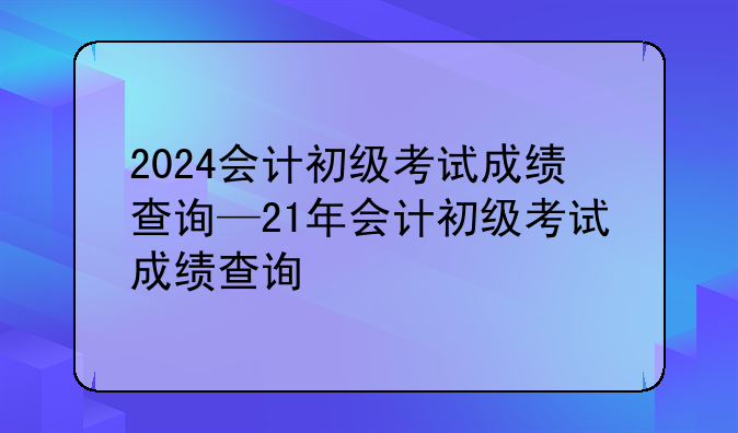 2024会计初级考试成绩查询—21年会计初级考试成绩查询