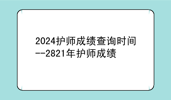 2024护师成绩查询时间--2821年护师成绩