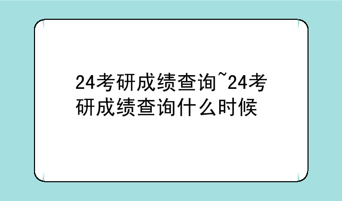 24考研成绩查询~24考研成绩查询什么时候