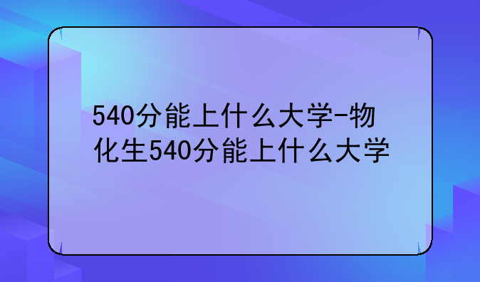 540分能上什么大学-物化生540分能上什么大学
