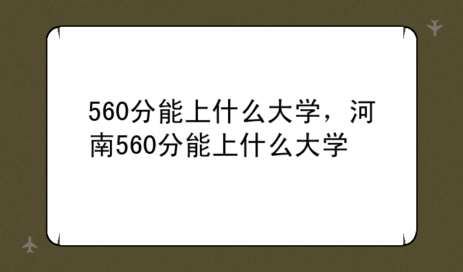 560分能上什么大学，河南560分能上什么大学