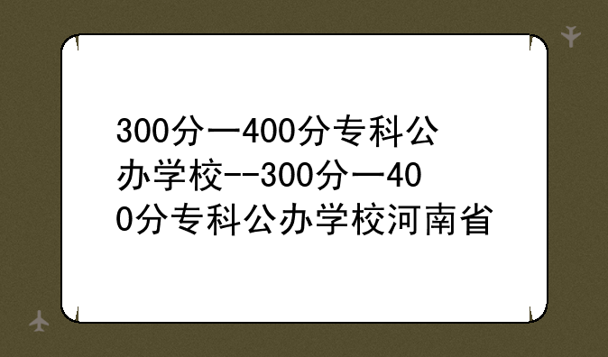 300分一400分专科公办学校--300分一400分专科公办学校河南省