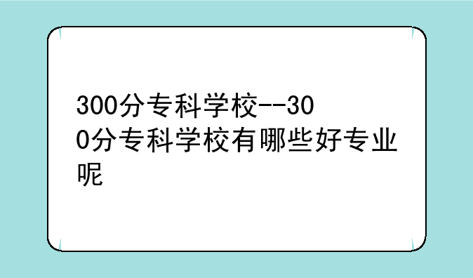 300分专科学校--300分专科学校有哪些好专业呢
