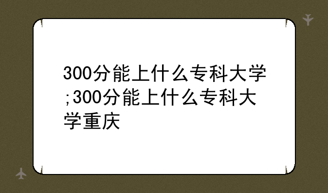 300分能上什么专科大学;300分能上什么专科大学重庆