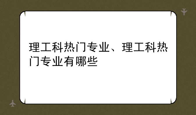 理工科热门专业、理工科热门专业有哪些