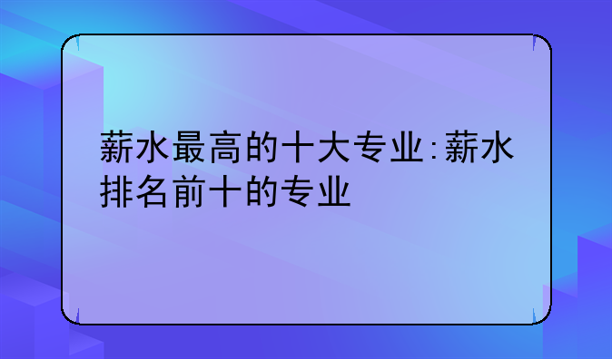薪水最高的十大专业:薪水排名前十的专业