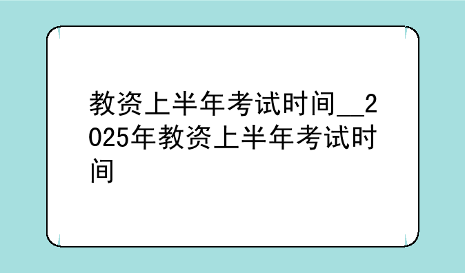 教资上半年考试时间__2025年教资上半年考试时间